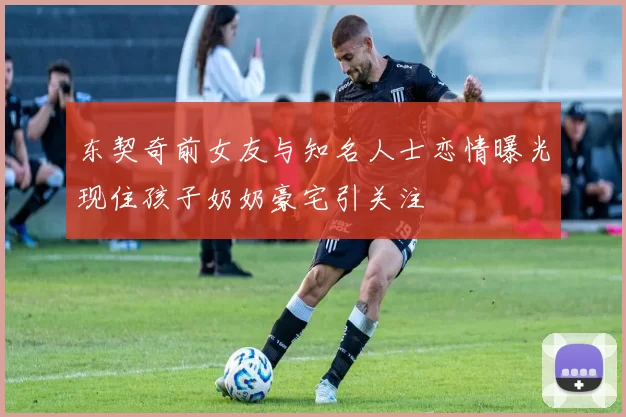 东契奇前女友与知名人士恋情曝光现住孩子奶奶豪宅引关注
