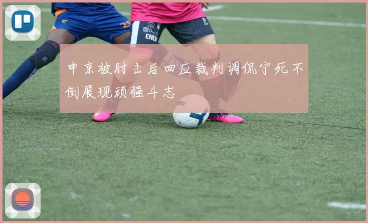 申京被肘击后回应裁判调侃宁死不倒展现顽强斗志