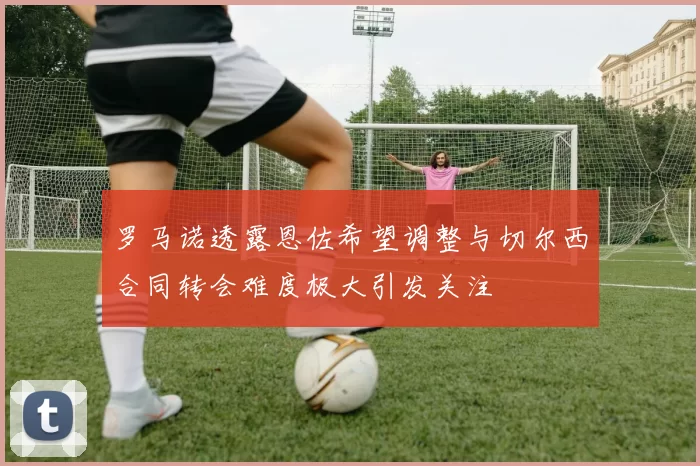 罗马诺透露恩佐希望调整与切尔西合同转会难度极大引发关注