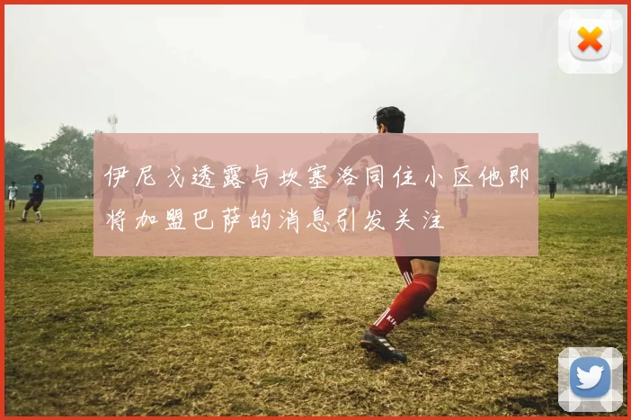 伊尼戈透露与坎塞洛同住小区他即将加盟巴萨的消息引发关注