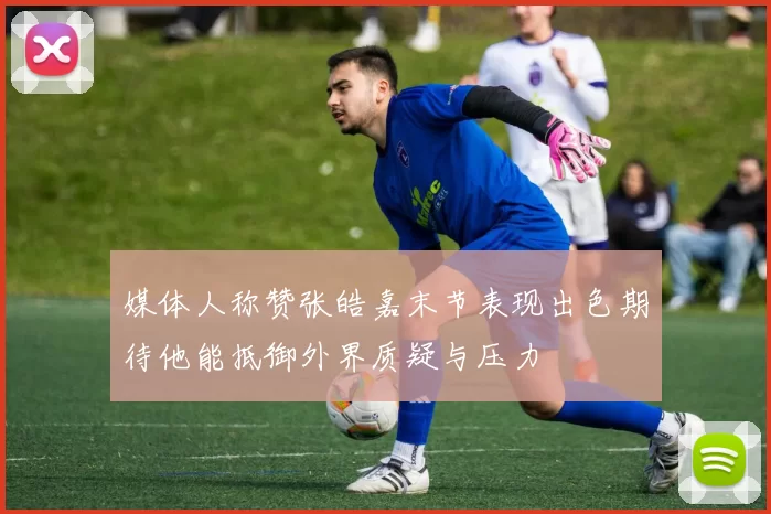 媒体人称赞张皓嘉末节表现出色期待他能抵御外界质疑与压力