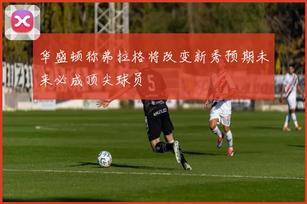 华盛顿称弗拉格将改变新秀预期未来必成顶尖球员