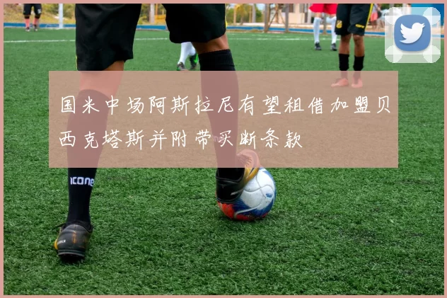 国米中场阿斯拉尼有望租借加盟贝西克塔斯并附带买断条款