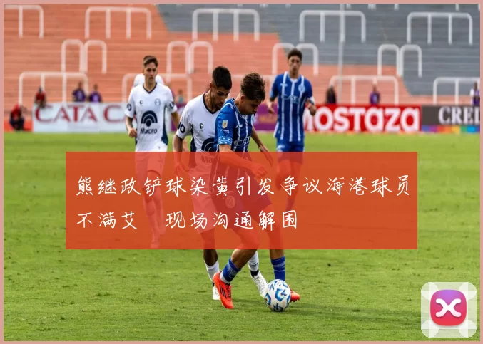 熊继政铲球染黄引发争议海港球员不满艾堃现场沟通解围