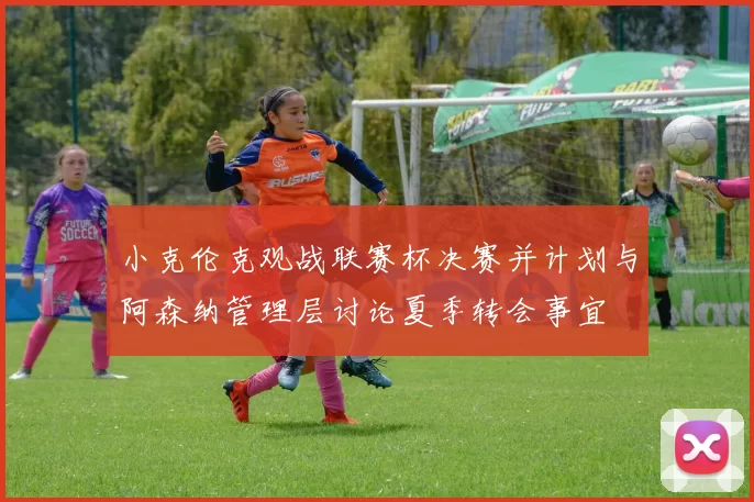 小克伦克观战联赛杯决赛并计划与阿森纳管理层讨论夏季转会事宜