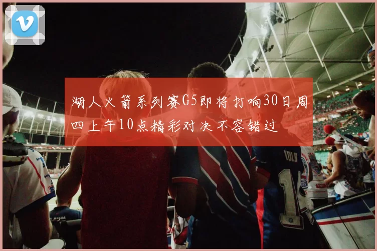 湖人火箭系列赛G5即将打响30日周四上午10点精彩对决不容错过