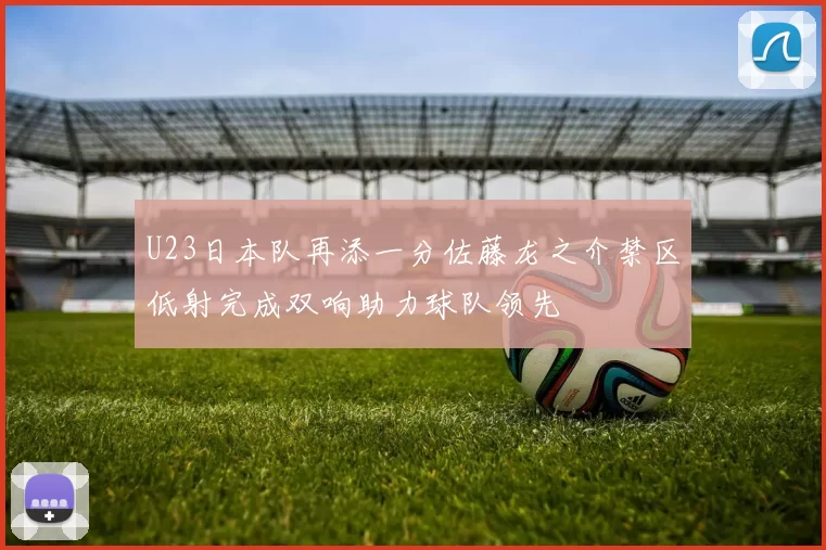 U23日本队再添一分佐藤龙之介禁区低射完成双响助力球队领先