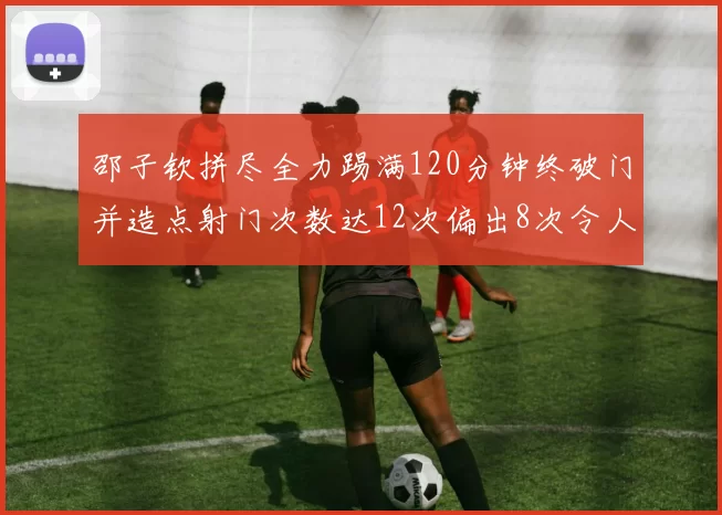 邵子钦拼尽全力踢满120分钟终破门并造点射门次数达12次偏出8次令人惋惜