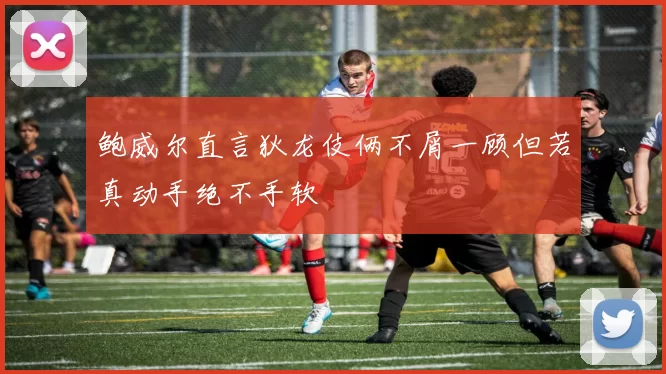 鲍威尔直言狄龙伎俩不屑一顾但若真动手绝不手软