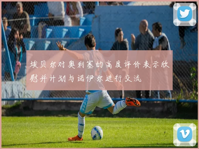 埃贝尔对奥利塞的高度评价表示欣慰并计划与诺伊尔进行交流