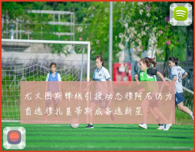 尤文图斯锋线引援动态穆阿尼仍为首选穆扎基蒂斯成备选新星