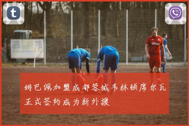 姆巴佩加盟成都蓉城韦林顿席尔瓦正式签约成为新外援
