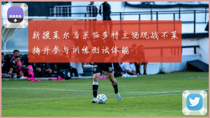新援莱尔马亲临多特主场观战不莱梅并参与训练测试体能