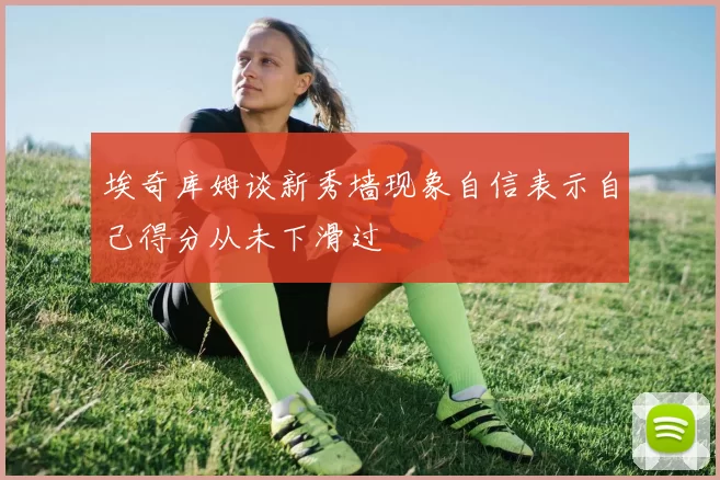 埃奇库姆谈新秀墙现象自信表示自己得分从未下滑过