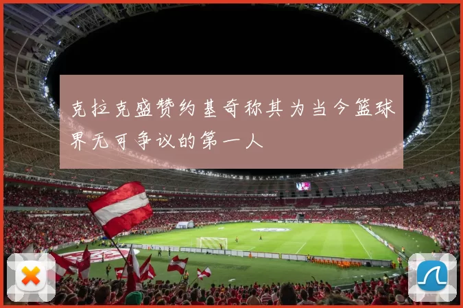 克拉克盛赞约基奇称其为当今篮球界无可争议的第一人