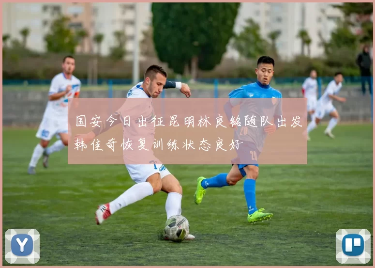 国安今日出征昆明林良铭随队出发韩佳奇恢复训练状态良好