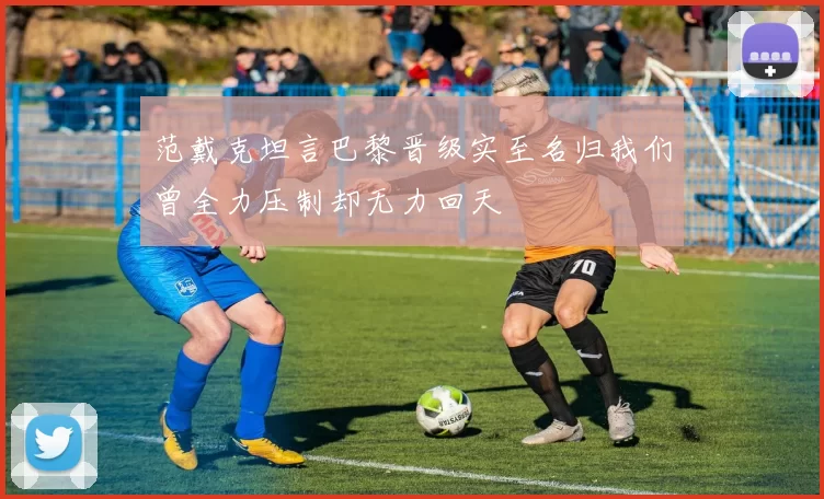 范戴克坦言巴黎晋级实至名归我们曾全力压制却无力回天