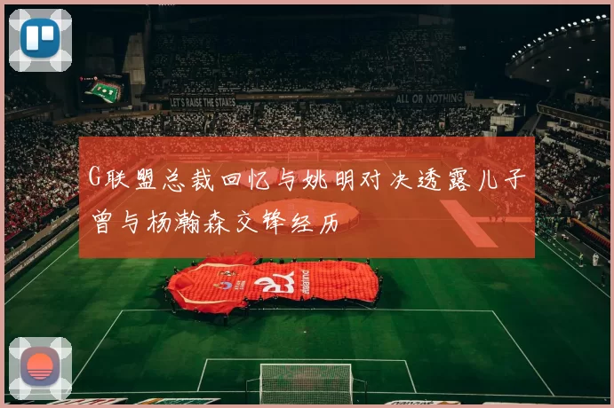 G联盟总裁回忆与姚明对决透露儿子曾与杨瀚森交锋经历