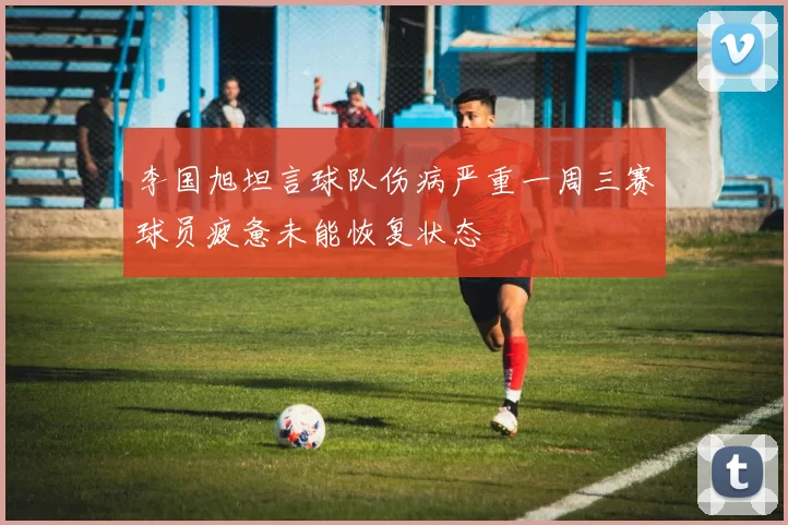 李国旭坦言球队伤病严重一周三赛球员疲惫未能恢复状态